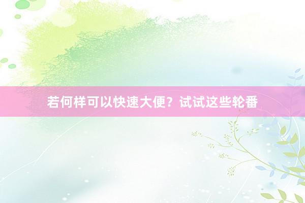 若何样可以快速大便？试试这些轮番