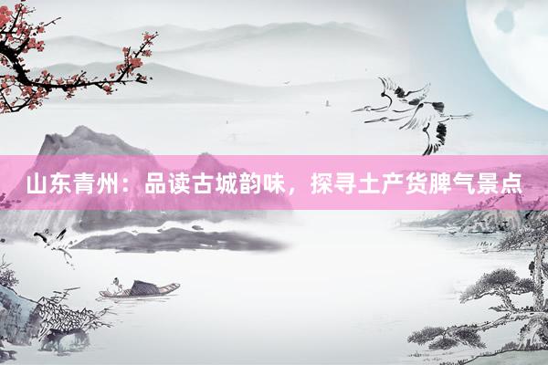 山东青州：品读古城韵味，探寻土产货脾气景点