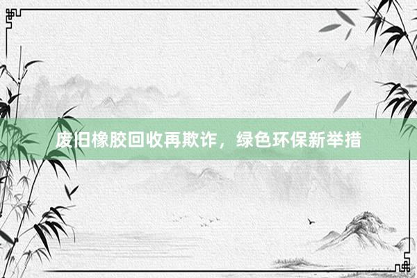 废旧橡胶回收再欺诈，绿色环保新举措